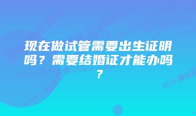 现在做试管需要出生证明吗？需要结婚证才能办吗？