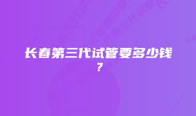 长春第三代试管要多少钱？