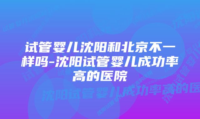 试管婴儿沈阳和北京不一样吗-沈阳试管婴儿成功率高的医院