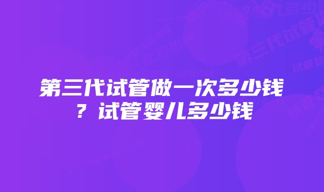 第三代试管做一次多少钱？试管婴儿多少钱