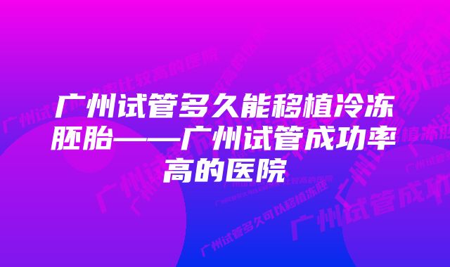 广州试管多久能移植冷冻胚胎——广州试管成功率高的医院