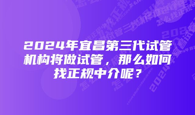 2024年宜昌第三代试管机构将做试管，那么如何找正规中介呢？