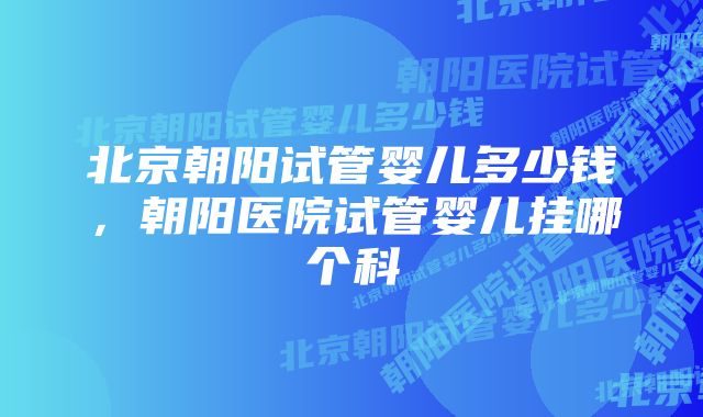 北京朝阳试管婴儿多少钱，朝阳医院试管婴儿挂哪个科