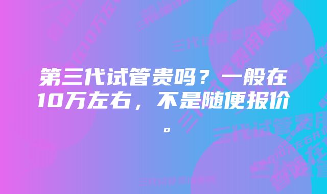 第三代试管贵吗？一般在10万左右，不是随便报价。