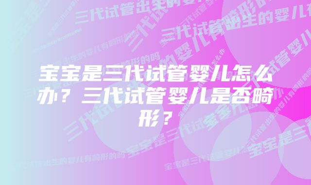 宝宝是三代试管婴儿怎么办？三代试管婴儿是否畸形？