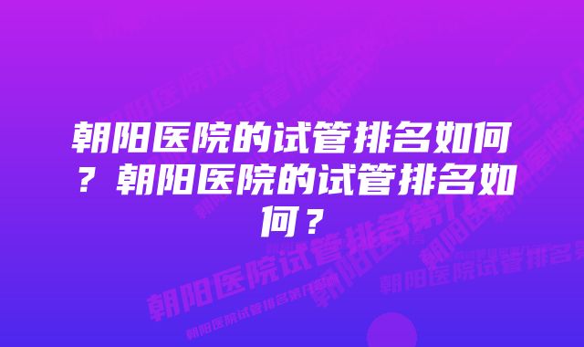 朝阳医院的试管排名如何？朝阳医院的试管排名如何？