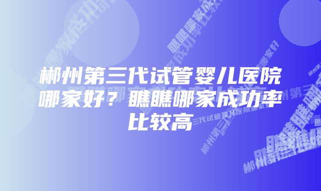 郴州第三代试管婴儿医院哪家好？瞧瞧哪家成功率比较高