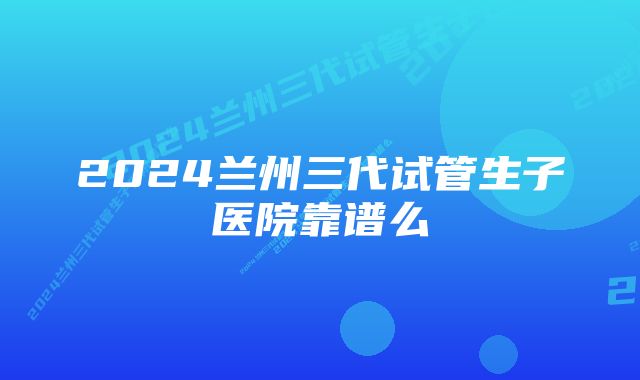 2024兰州三代试管生子医院靠谱么