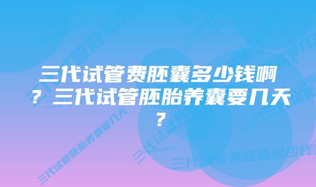 三代试管费胚囊多少钱啊？三代试管胚胎养囊要几天？