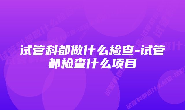 试管科都做什么检查-试管都检查什么项目