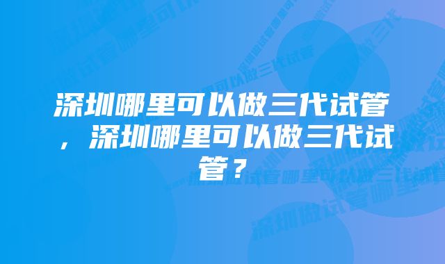 深圳哪里可以做三代试管，深圳哪里可以做三代试管？