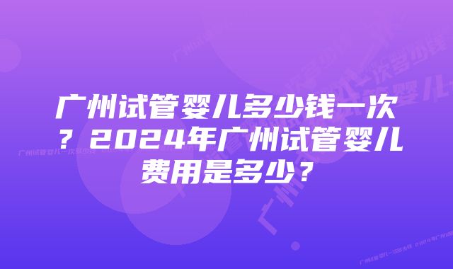 广州试管婴儿多少钱一次？2024年广州试管婴儿费用是多少？