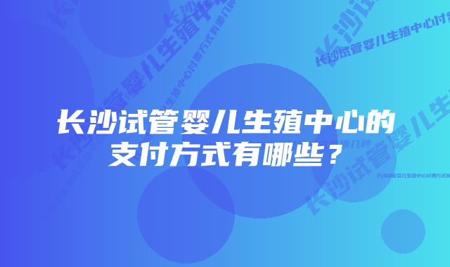 长沙试管婴儿生殖中心的支付方式有哪些？