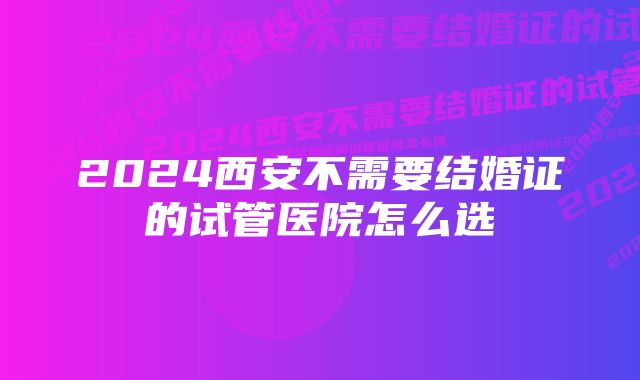 2024西安不需要结婚证的试管医院怎么选