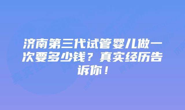 济南第三代试管婴儿做一次要多少钱？真实经历告诉你！