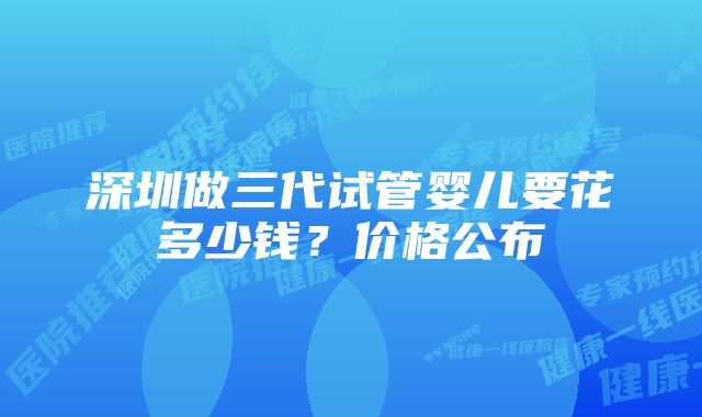 深圳做三代试管婴儿要花多少钱？价格公布