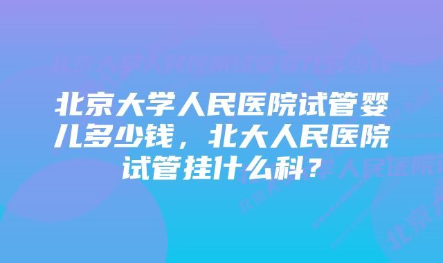 北京大学人民医院试管婴儿多少钱，北大人民医院试管挂什么科？