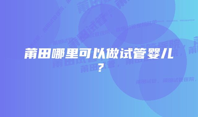 莆田哪里可以做试管婴儿？