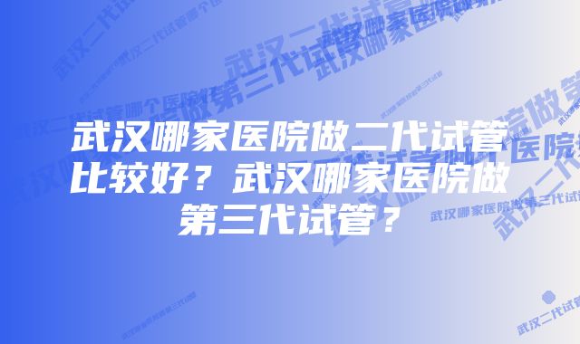 武汉哪家医院做二代试管比较好？武汉哪家医院做第三代试管？