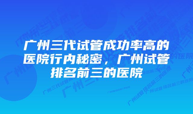 广州三代试管成功率高的医院行内秘密，广州试管排名前三的医院