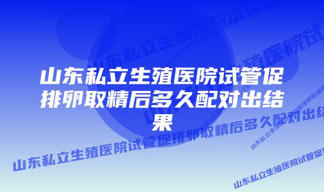 山东私立生殖医院试管促排卵取精后多久配对出结果