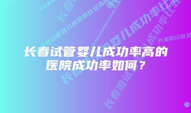 长春试管婴儿成功率高的医院成功率如何？