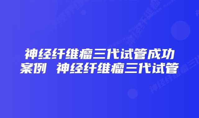 神经纤维瘤三代试管成功案例 神经纤维瘤三代试管