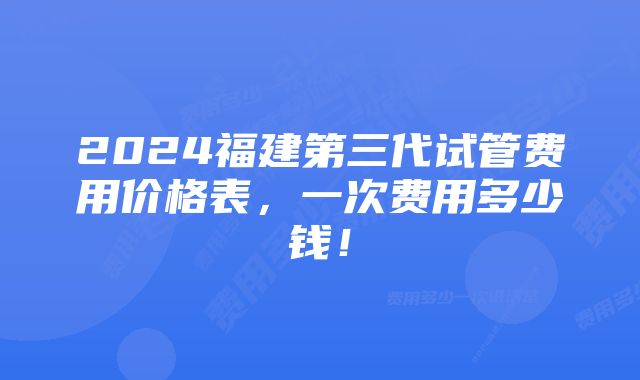 2024福建第三代试管费用价格表，一次费用多少钱！