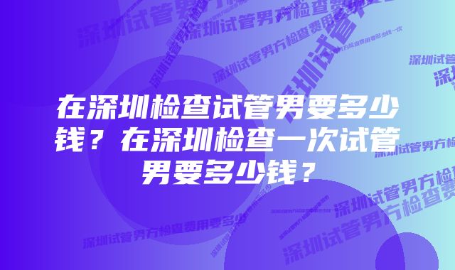 在深圳检查试管男要多少钱？在深圳检查一次试管男要多少钱？