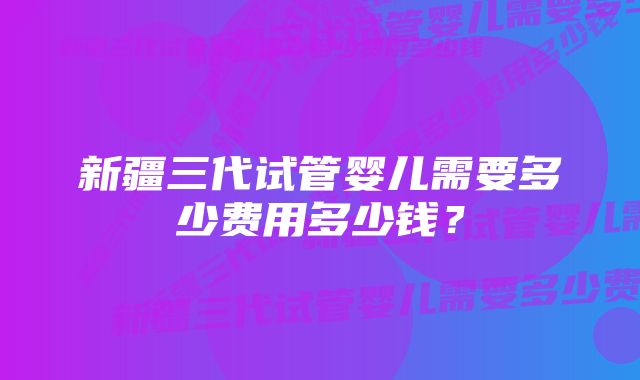 新疆三代试管婴儿需要多少费用多少钱？