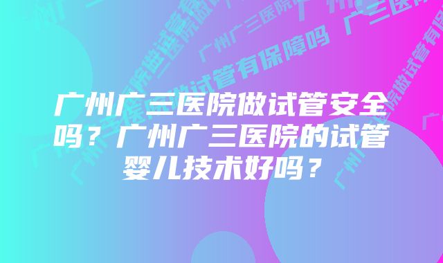 广州广三医院做试管安全吗？广州广三医院的试管婴儿技术好吗？