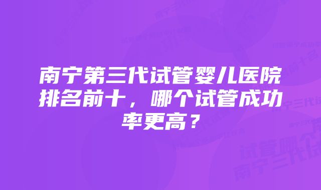 南宁第三代试管婴儿医院排名前十，哪个试管成功率更高？