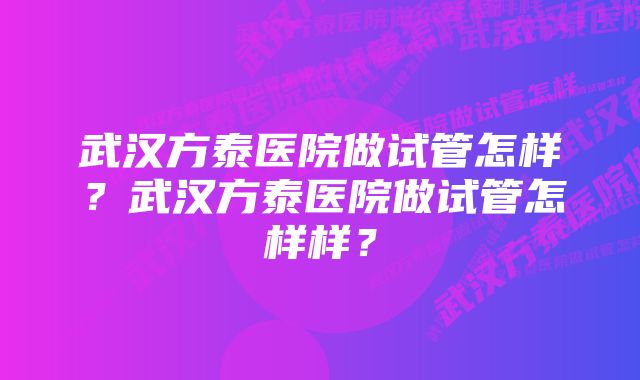 武汉方泰医院做试管怎样？武汉方泰医院做试管怎样样？