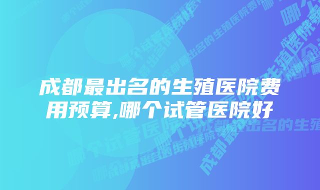 成都最出名的生殖医院费用预算,哪个试管医院好