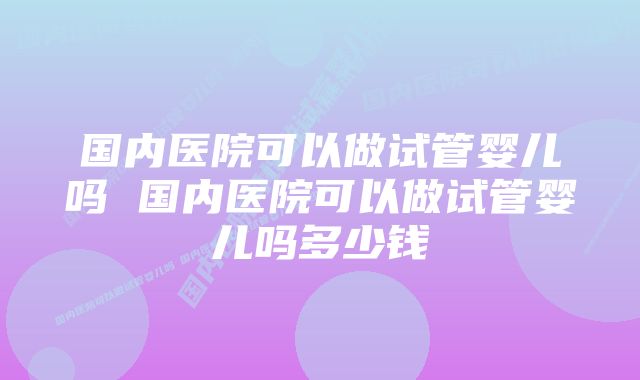 国内医院可以做试管婴儿吗 国内医院可以做试管婴儿吗多少钱