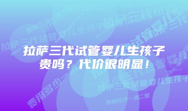 拉萨三代试管婴儿生孩子贵吗？代价很明显！