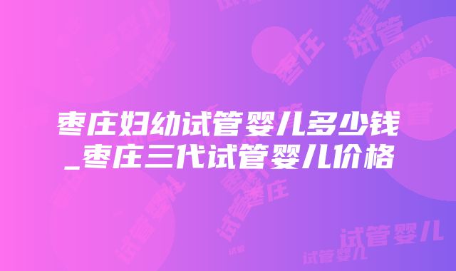 枣庄妇幼试管婴儿多少钱_枣庄三代试管婴儿价格