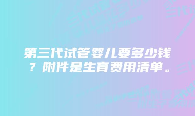 第三代试管婴儿要多少钱？附件是生育费用清单。