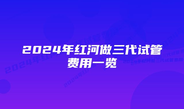 2024年红河做三代试管费用一览