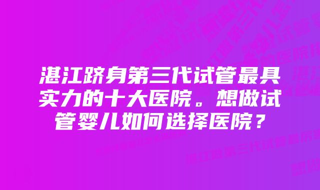 湛江跻身第三代试管最具实力的十大医院。想做试管婴儿如何选择医院？