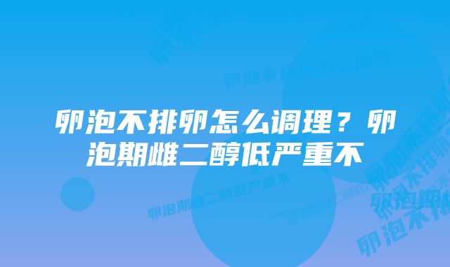 卵泡不排卵怎么调理？卵泡期雌二醇低严重不