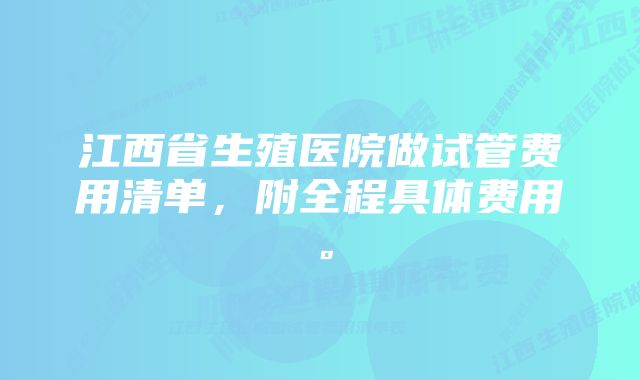 江西省生殖医院做试管费用清单，附全程具体费用。