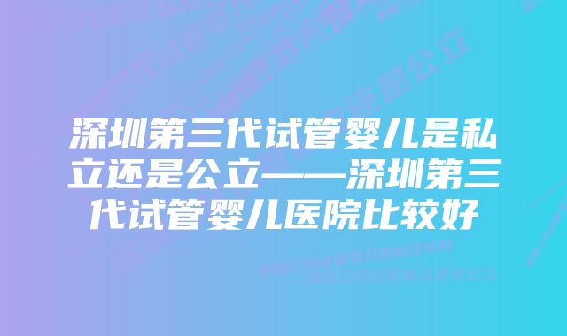 深圳第三代试管婴儿是私立还是公立——深圳第三代试管婴儿医院比较好