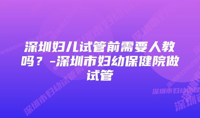 深圳妇儿试管前需要人教吗？-深圳市妇幼保健院做试管