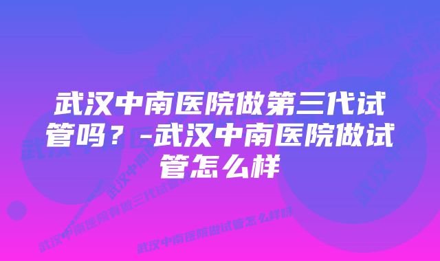 武汉中南医院做第三代试管吗？-武汉中南医院做试管怎么样