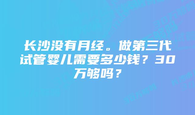 长沙没有月经。做第三代试管婴儿需要多少钱？30万够吗？