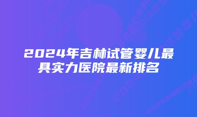 2024年吉林试管婴儿最具实力医院最新排名