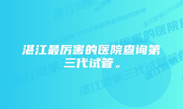 湛江最厉害的医院查询第三代试管。