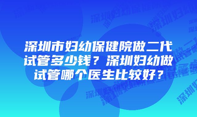 深圳市妇幼保健院做二代试管多少钱？深圳妇幼做试管哪个医生比较好？