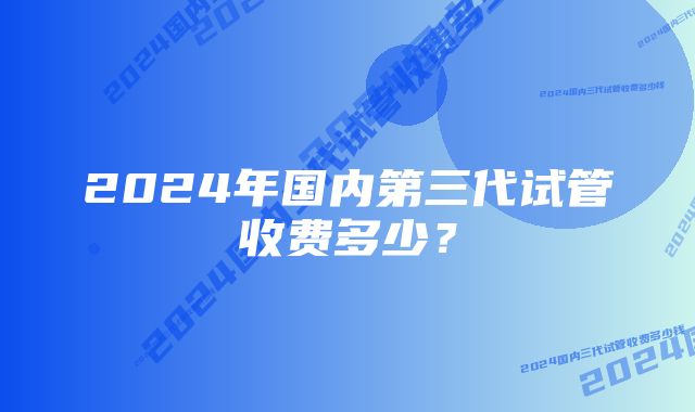 2024年国内第三代试管收费多少？